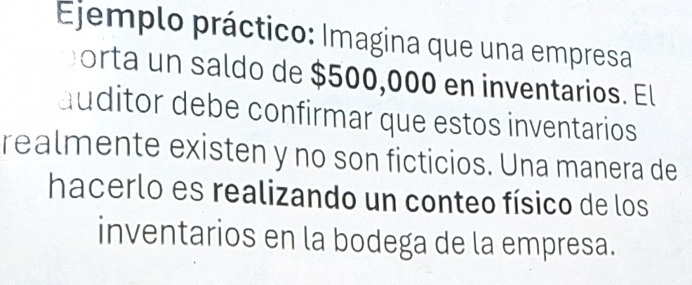 Ejemplo práctico: Imagina que una empresa 
orta un saldo de $500,000 en inventarios. El 
auditor debe confirmar que estos inventarios 
realmente existen y no son ficticios. Una manera de 
hacerlo es realizando un conteo físico de los 
inventarios en la bodega de la empresa.