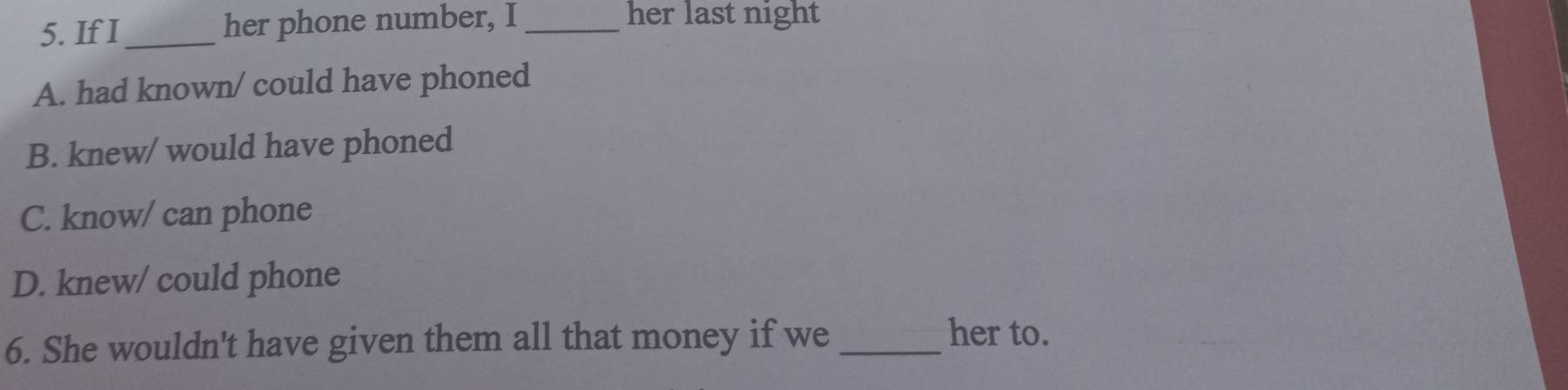 If I_ her phone number, I _her last night
A. had known/ could have phoned
B. knew/ would have phoned
C. know/ can phone
D. knew/ could phone
6. She wouldn't have given them all that money if we_
her to.