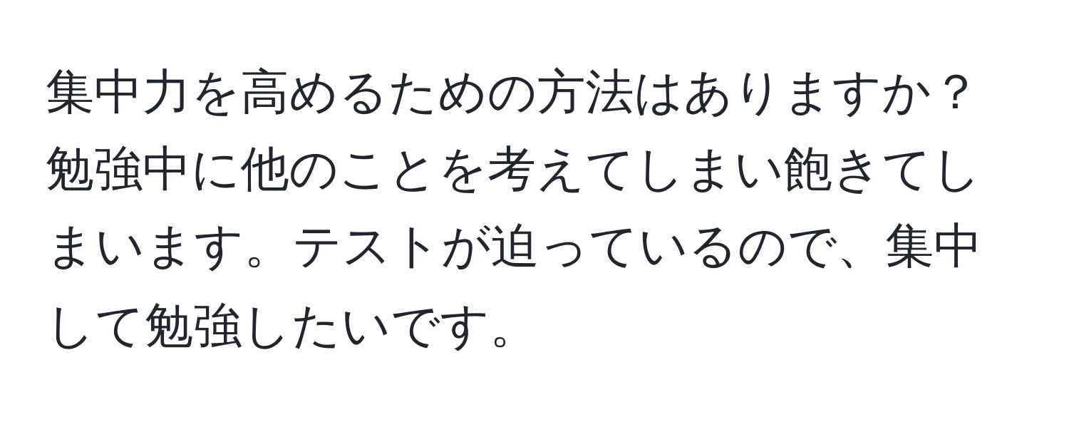 集中力を高めるための方法はありますか？勉強中に他のことを考えてしまい飽きてしまいます。テストが迫っているので、集中して勉強したいです。