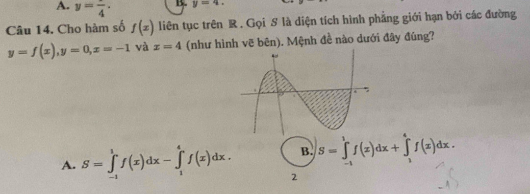 A. y=frac 4.
y=4. 
Câu 14. Cho hàm số f(x) liên tục trên R. Gọi S là diện tích hình phẳng giới hạn bởi các đường
y=f(x), y=0, x=-1 và x=4 (như hình vẽ bên). Mệnh đề nào dưới đây đúng?
A. S=∈tlimits _(-1)^1f(x)dx-∈tlimits _1^4f(x)dx.
B. S=∈tlimits _(-1)^1f(x)dx+∈tlimits _1^4f(x)dx. 
2