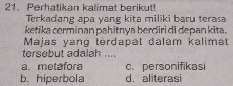 Perhatikan kalimat berikut!
Terkadang apa yang kita miliki baru terasa
ketika cerminan pahitnya berdiri di depan kita.
Majas yang terdapat dalam kalimat
tersebut adalah ....
a. metafora c. personifikasi
b. hiperbola d.aliterasi