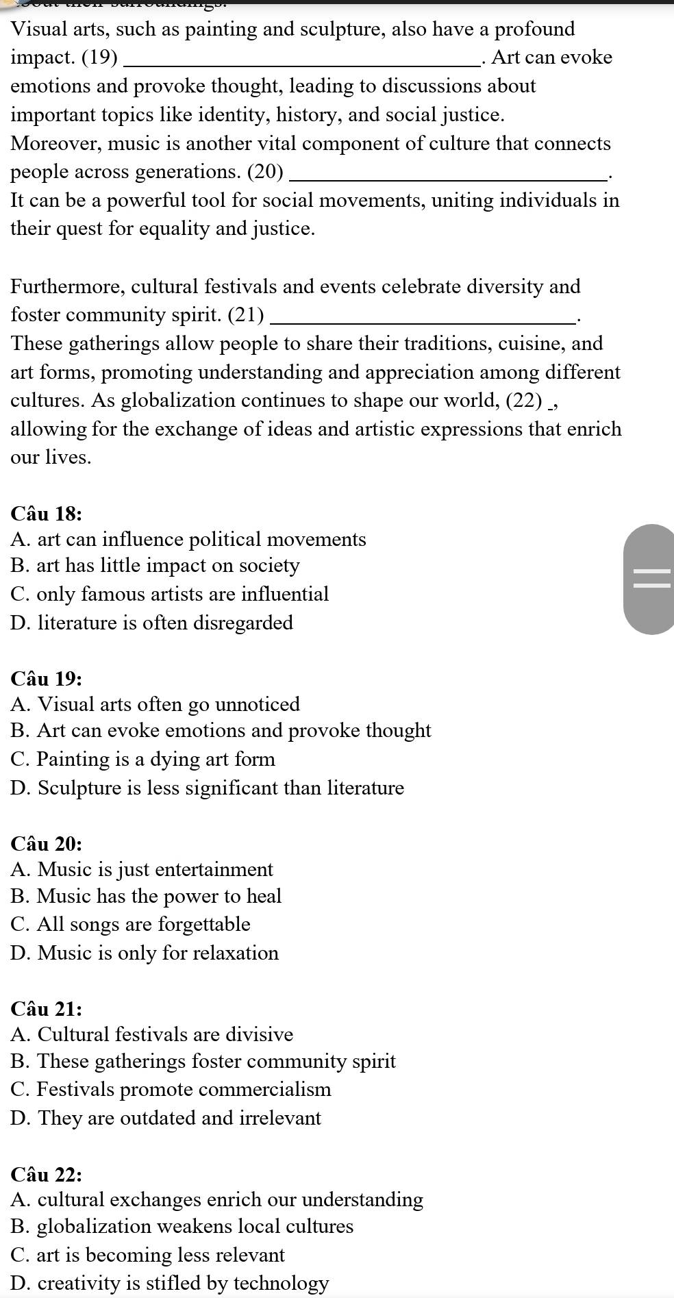 Visual arts, such as painting and sculpture, also have a profound
impact. (19) _. Art can evoke
emotions and provoke thought, leading to discussions about
important topics like identity, history, and social justice.
Moreover, music is another vital component of culture that connects
people across generations. (20)_
.
It can be a powerful tool for social movements, uniting individuals in
their quest for equality and justice.
Furthermore, cultural festivals and events celebrate diversity and
foster community spirit. (21)_
These gatherings allow people to share their traditions, cuisine, and
art forms, promoting understanding and appreciation among different
cultures. As globalization continues to shape our world, (22) _,
allowing for the exchange of ideas and artistic expressions that enrich
our lives.
Câu 18:
A. art can influence political movements
B. art has little impact on society
C. only famous artists are influential
D. literature is often disregarded
Câu 19:
A. Visual arts often go unnoticed
B. Art can evoke emotions and provoke thought
C. Painting is a dying art form
D. Sculpture is less significant than literature
Câu 20:
A. Music is just entertainment
B. Music has the power to heal
C. All songs are forgettable
D. Music is only for relaxation
Câu 21:
A. Cultural festivals are divisive
B. These gatherings foster community spirit
C. Festivals promote commercialism
D. They are outdated and irrelevant
Câu 22:
A. cultural exchanges enrich our understanding
B. globalization weakens local cultures
C. art is becoming less relevant
D. creativity is stifled by technology