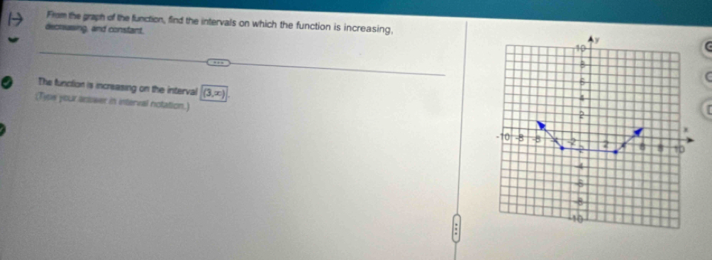 From the graph of the function, find the intervals on which the function is increasing, 
decrasing, and constant.
y
10..- 
B
6
( 
The function is increasing on the interval (3,x)
4
(Typw your antower in interval notation.)
2
-10 -8 -8 X -2 2 2 B 8 10
4
-8
10