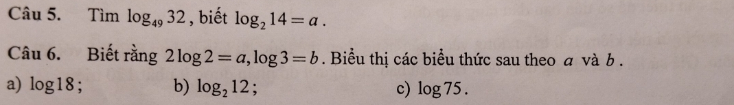 Tìm log _4932 , biết log _214=a. 
Câu 6. Biết rằng 2log 2=a, log 3=b. Biểu thị các biểu thức sau theo a và b. 
a) log 18 : b) log _212 : c) log 75.