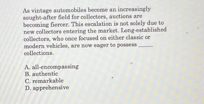 As vintage automobiles become an increasingly
sought-after field for collectors, auctions are
becoming fiercer. This escalation is not solely due to
new collectors entering the market. Long-established
collectors, who once focused on either classic or
modern vehicles, are now eager to possess_
collections.
A. all-encompassing
B. authentic
C. remarkable
D. apprehensive