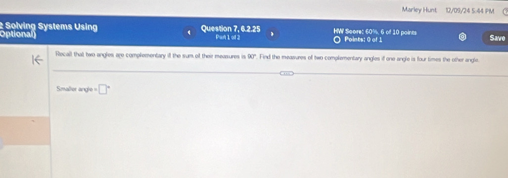 Mariey Hunt 12/09/24 5:44 PM 
: Solving Systems Using Question 7, 6.2.25 HW Score: 60%, 6 of 10 points Save 
Optional) Part 1 of 2 Points: 0 of 1 
Recall that two angles are complementary if the sum of their measures is 90° Find the measures of two complementary angles if one angle is four times the other angle.
Smaller angle = □°