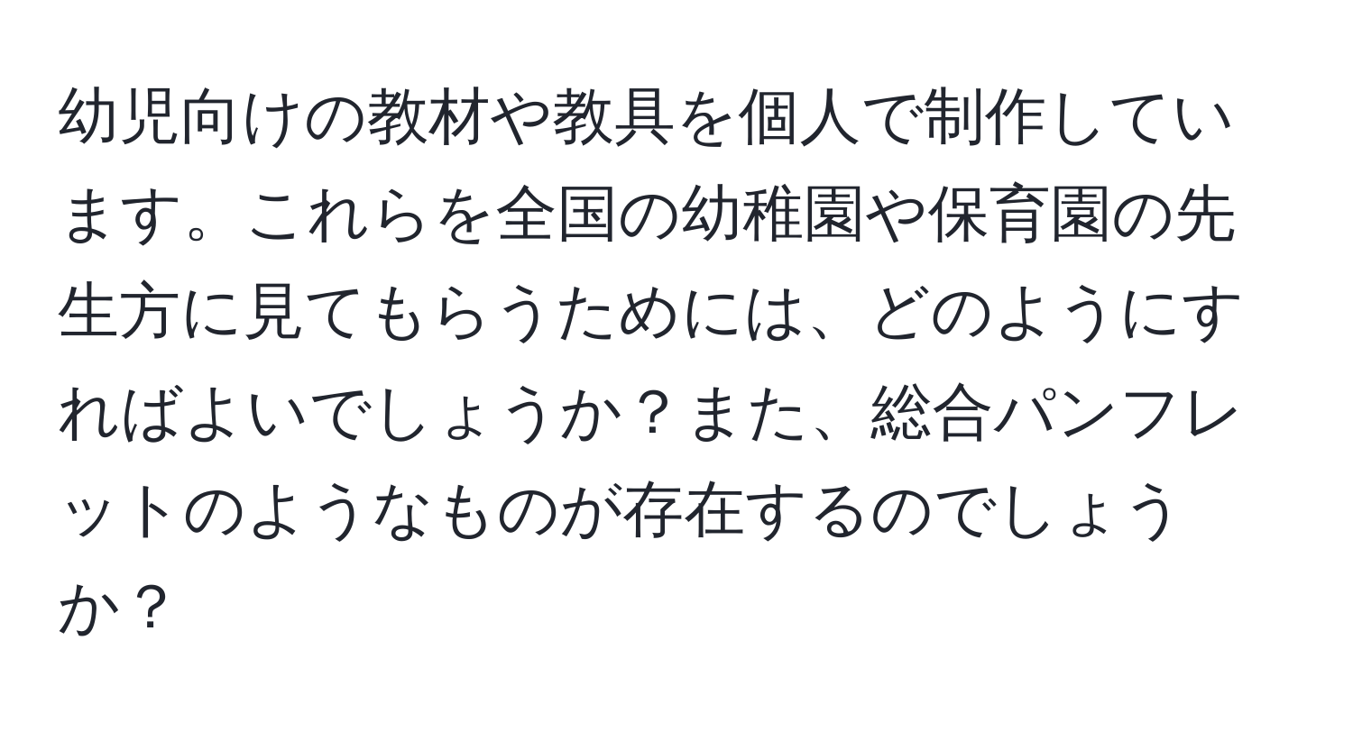 幼児向けの教材や教具を個人で制作しています。これらを全国の幼稚園や保育園の先生方に見てもらうためには、どのようにすればよいでしょうか？また、総合パンフレットのようなものが存在するのでしょうか？