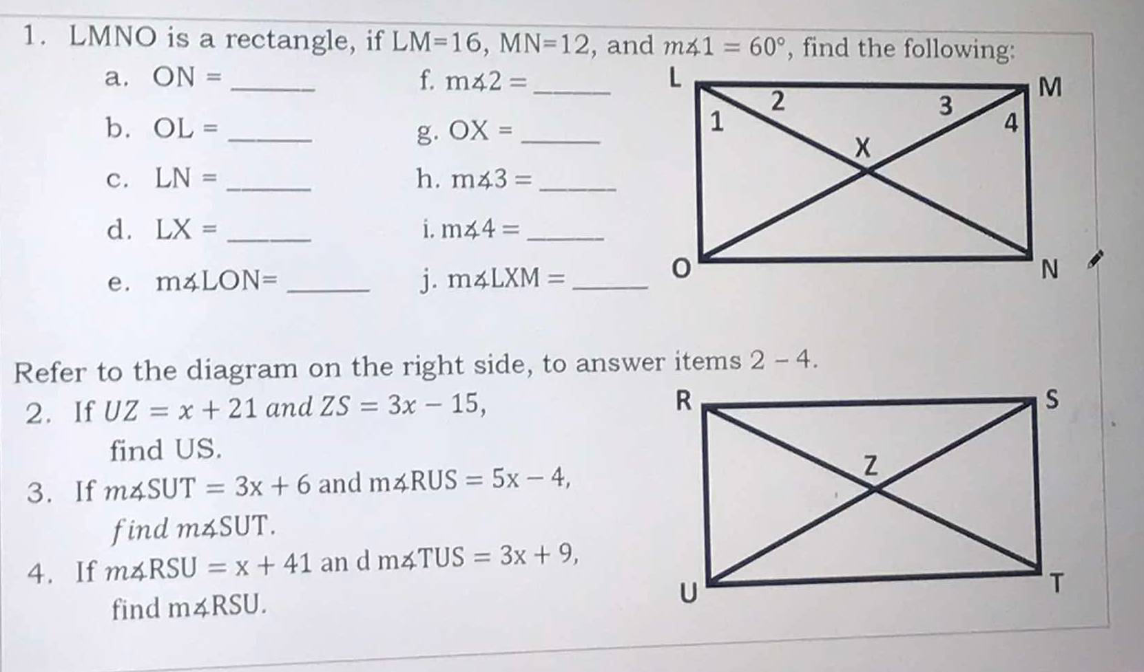 LMNO is a rectangle, if LM=16, MN=12 , and m∠ 1=60° , find the following: 
a. ON= _f. m∠ 2= _ 
b. OL= _ OX= _ 
g. 
c. LN= _h. m∠ 3= _ 
d. LX= _i. m∠ 4= _ 
e. m∠ LON= _  j. m∠ LXM= _ 
Refer to the diagram on the right side, to answer items 2 - = 4. 
2. If UZ=x+21 and ZS=3x-15, 
find US. 
3. If m∠ SUT=3x+6 and m∠ RUS=5x-4, 
find m∠ SUT. 
4. If m∠ RSU=x+41 an d m∠ TUS=3x+9, 
find m∠ RSU.