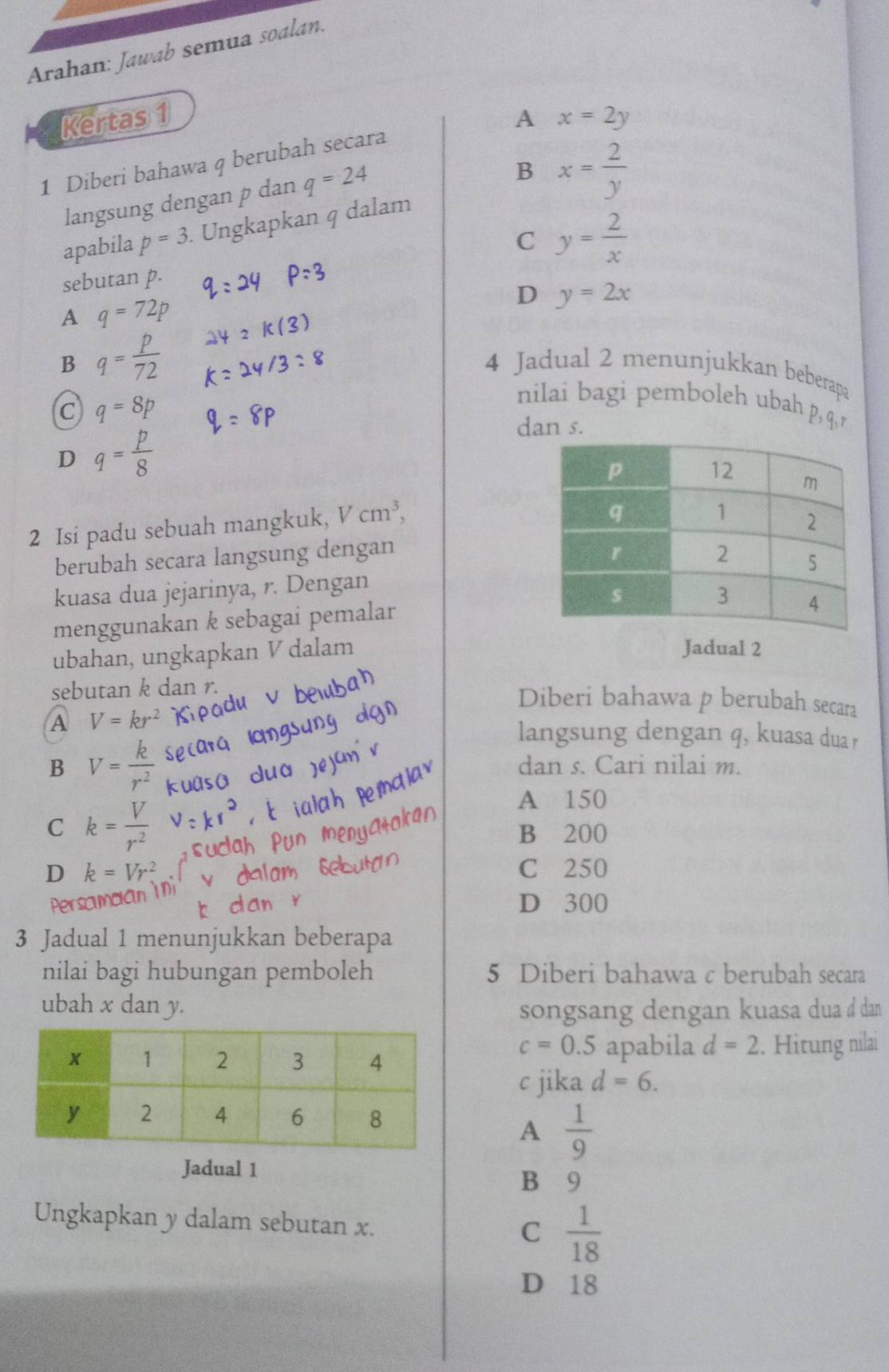 Arahan: Jawab semua soalan.
Kertas 1 A x=2y
1 Diberi bahawa q berubah secara
langsung dengan p dan q=24
B x= 2/y 
apabila p=3. Ungkapkan q dalam
C y= 2/x 
sebutan p.
A q=72p
D y=2x
B q= p/72 
4 Jadual 2 menunjukkan beberapa
C q=8p
nilai bagi pemboleh ubah p, q, r
D q= p/8 
dan s.
2 Isi padu sebuah mangkuk, Vcm^3, 
berubah secara langsung dengan 
kuasa dua jejarinya, r. Dengan
menggunakan k sebagai pemalar
ubahan, ungkapkan V dalam
Jadual 2
sebutan k dan r.
Diberi bahawa p berubah secara
A V=kr^2
langsung dengan q, kuasa dua r
B V= k/r^2  dan s. Cari nilai m.
C k= V/r^2 
A 150
B 200
D k=Vr^2 C 250
Perscmcian in
D 300
3 Jadual 1 menunjukkan beberapa
nilai bagi hubungan pemboleh 5 Diberi bahawa c berubah secara
ubah x dan y. songsang dengan kuasa dua ở dan
c=0.5
apabila d=2. Hitung nilai
c jika d=6.
A  1/9 
Jadual 1 B 9
Ungkapkan y dalam sebutan x.
C  1/18 
D 18