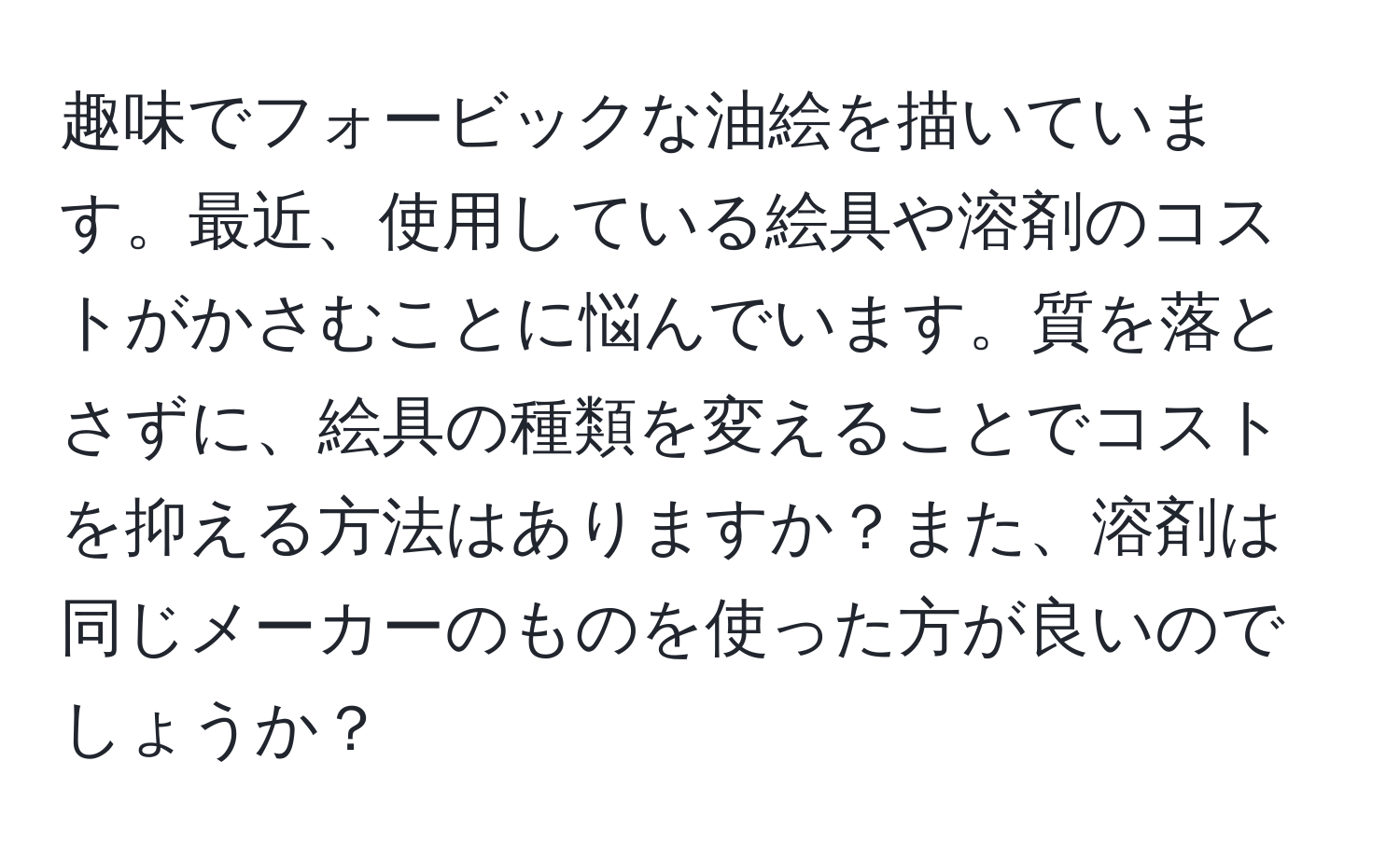 趣味でフォービックな油絵を描いています。最近、使用している絵具や溶剤のコストがかさむことに悩んでいます。質を落とさずに、絵具の種類を変えることでコストを抑える方法はありますか？また、溶剤は同じメーカーのものを使った方が良いのでしょうか？