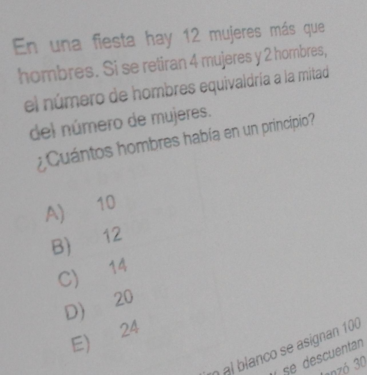 En una fiesta hay 12 mujeres más que
hombres. Si se retiran 4 mujeres y 2 hombres,
el número de hombres equivaldría a la mitad
del número de mujeres.
Cuántos hombres había en un principio
A) 10
B) 12
C) 14
D 20
E) 24
à al blanco se asignan 100
se déscuentan
lanzó 30