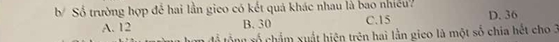 Số trường hợp để hai lần gico có kết quả khác nhau là bao nhiều?
A. 12 B. 30 C. 15 D. 36
En để tổng xố chẩm xuất hiện trên hai lằn gico là một số chia hết cho 3