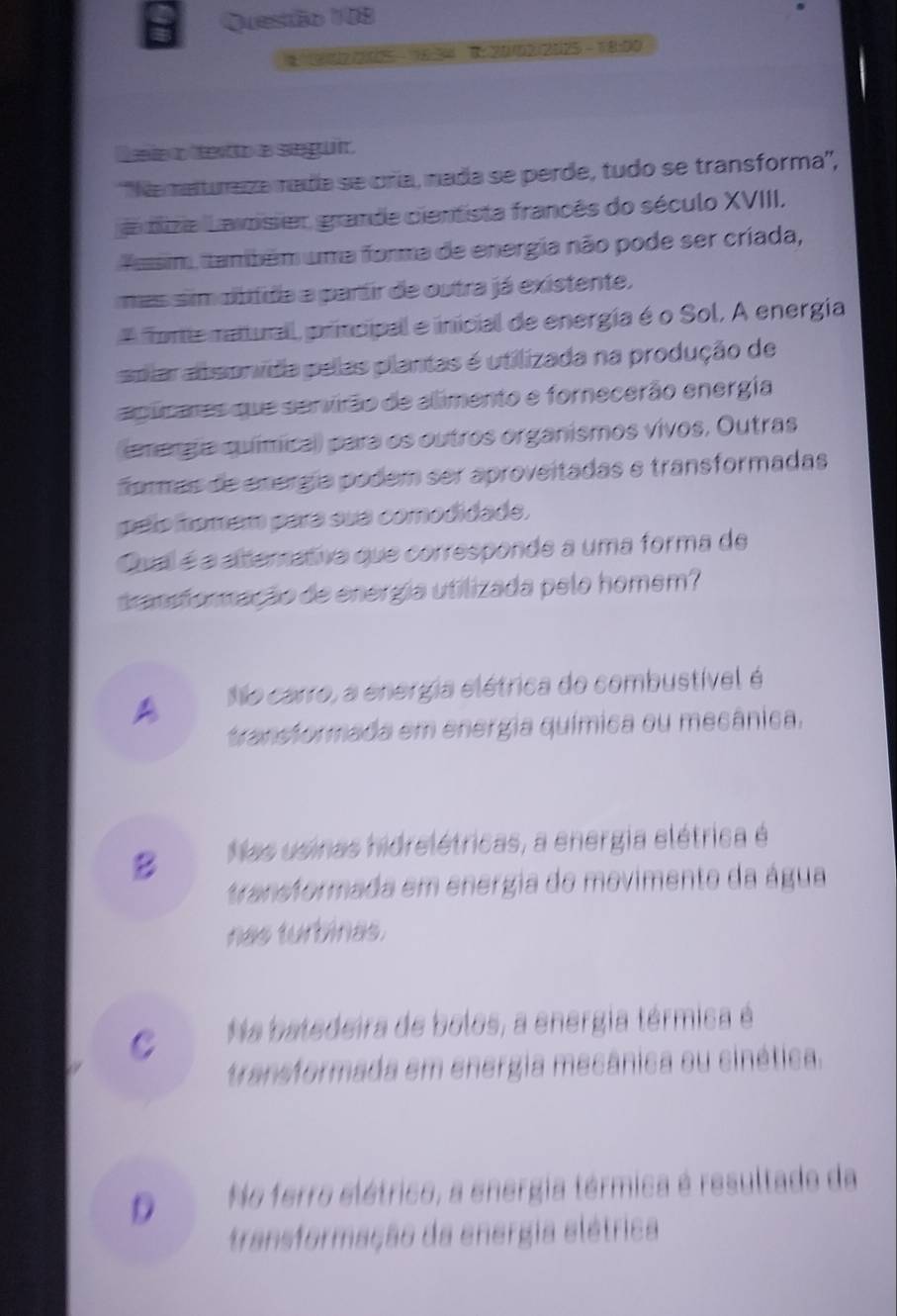 1 902/2005 - 1634 B: 20102/2025 TB=00
D eie o texito a seguir
'Namaturaza mada se cría, mada se perde, tudo se transforma'',
a dize Lavosier, grande cientista francês do século XVIII,
Assim, também uma forma de energia não pode ser criada,
mas sim obtida a partir de outra já existente.
A orte matturall, principal e inicial de energía é o Sol, A energia
splar absonvida pelas plantas é utilizada na produção de
agicares que servirão de alimento e fornecerão energia
energa químical) para os outros organismos vivos, Outras,
formás de energía podem ser aproveitadas e transformadas
pelo tomém para sua comodidade,
Qual é a alterative que corresponde a uma forma de
transformação de energia utilizada pelo homem?
A No carro, a energia elétrica do combustível é
transformada em energia química ou mecânica.
B Nas usinas hidrelétricas, a energia elétrica é
transformada em energia do movimento da água
nas turbinas.
C Na batedeira de bolos, a energia térmica é
transformada em energia mecânica ou cinética.
D No ferro elétrico, a energia térmica é resultado da
transformação da energia elétrica