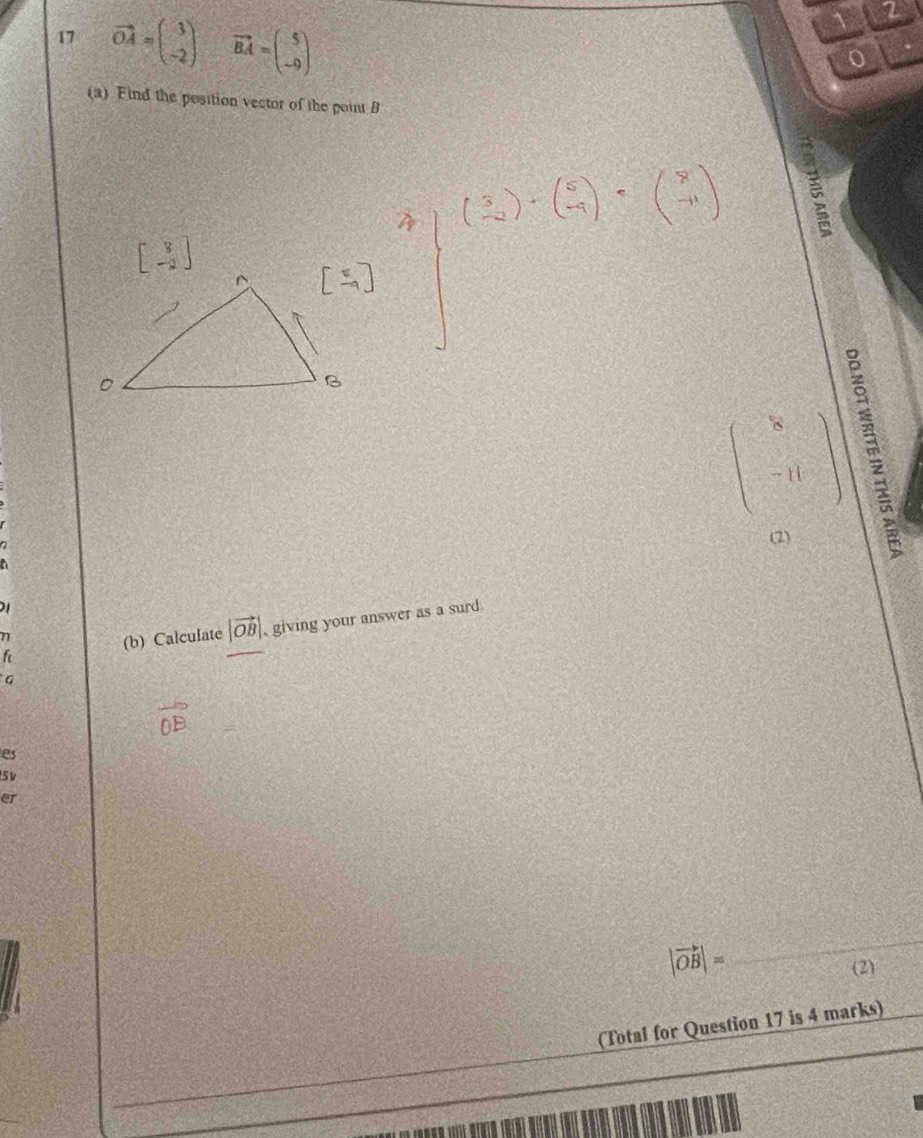 17 vector OA=beginpmatrix 3 -2endpmatrix vector BA=beginpmatrix 5 -9endpmatrix
3
1
P'⊥
(a) Find the position vector of the point B
beginbmatrix 3 -3endbmatrix
beginarrayr 8 -11 hline endarray
(2) 
21 
f (b) Calculate |vector OB| , giving your answer as a surd
n
G
es 
S V 
er
|vector OB|=
_ 
(2) 
(Total for Question 17 is 4 marks)