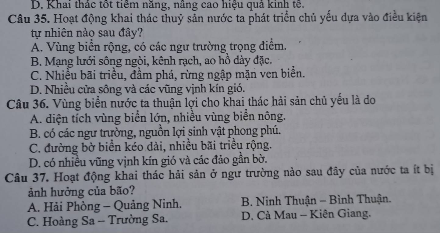 D. Khai thác tốt tiêm năng, nâng cao hiệu quả kinh tê.
Câu 35. Hoạt động khai thác thuỷ sản nước ta phát triển chủ yếu dựa vào điều kiện
tự nhiên nào sau đây?
A. Vùng biển rộng, có các ngư trường trọng điểm.
B. Mạng lưới sông ngòi, kênh rạch, ao hồ dày đặc.
C. Nhiều bãi triều, đầm phá, rừng ngập mặn ven biển.
D. Nhiều cửa sông và các vũng vịnh kín gió.
Câu 36. Vùng biển nước ta thuận lợi cho khai thác hải sản chủ yếu là do
A. diện tích vùng biển lớn, nhiều vùng biển nông.
B. có các ngư trường, nguồn lợi sinh vật phong phú.
C. đường bờ biển kéo dài, nhiều bãi triều rộng.
D. có nhiều vũng vịnh kín gió và các đảo gần bờ.
Câu 37. Hoạt động khai thác hải sản ở ngư trường nào sau đây của nước ta ít bị
ảnh hưởng của bão?
A. Hải Phòng - Quảng Ninh. B. Ninh Thuận - Bình Thuận.
C. Hoàng Sa - Trường Sa.
D. Cà Mau - Kiên Giang.