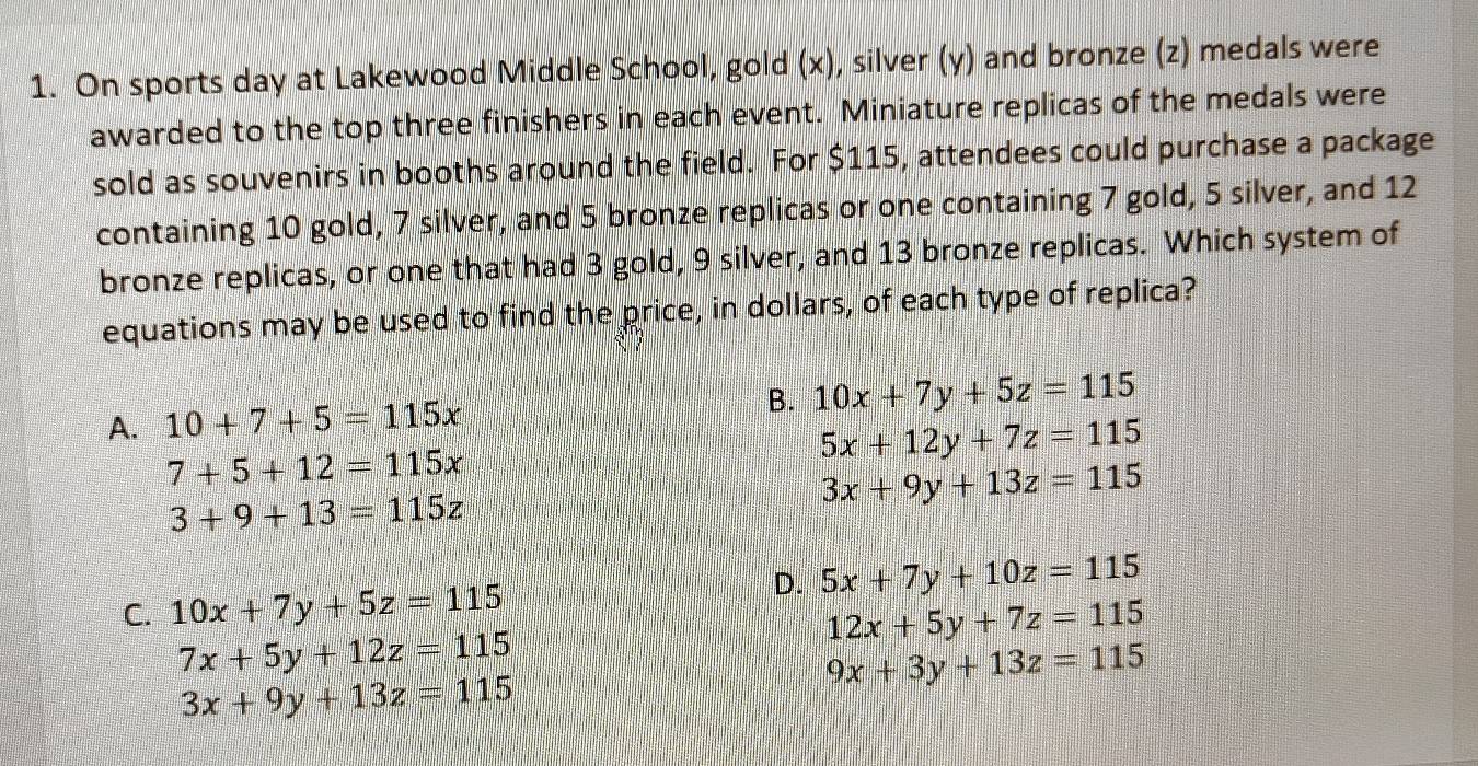 On sports day at Lakewood Middle School, gold (x), silver (y) and bronze (z) medals were
awarded to the top three finishers in each event. Miniature replicas of the medals were
sold as souvenirs in booths around the field. For $115, attendees could purchase a package
containing 10 gold, 7 silver, and 5 bronze replicas or one containing 7 gold, 5 silver, and 12
bronze replicas, or one that had 3 gold, 9 silver, and 13 bronze replicas. Which system of
equations may be used to find the price, in dollars, of each type of replica?
A. 10+7+5=115x B. 10x+7y+5z=115
7+5+12=115x
5x+12y+7z=115
3+9+13=115z
3x+9y+13z=115
D. 5x+7y+10z=115
C. 10x+7y+5z=115 12x+5y+7z=115
7x+5y+12z=115
9x+3y+13z=115
3x+9y+13z=115