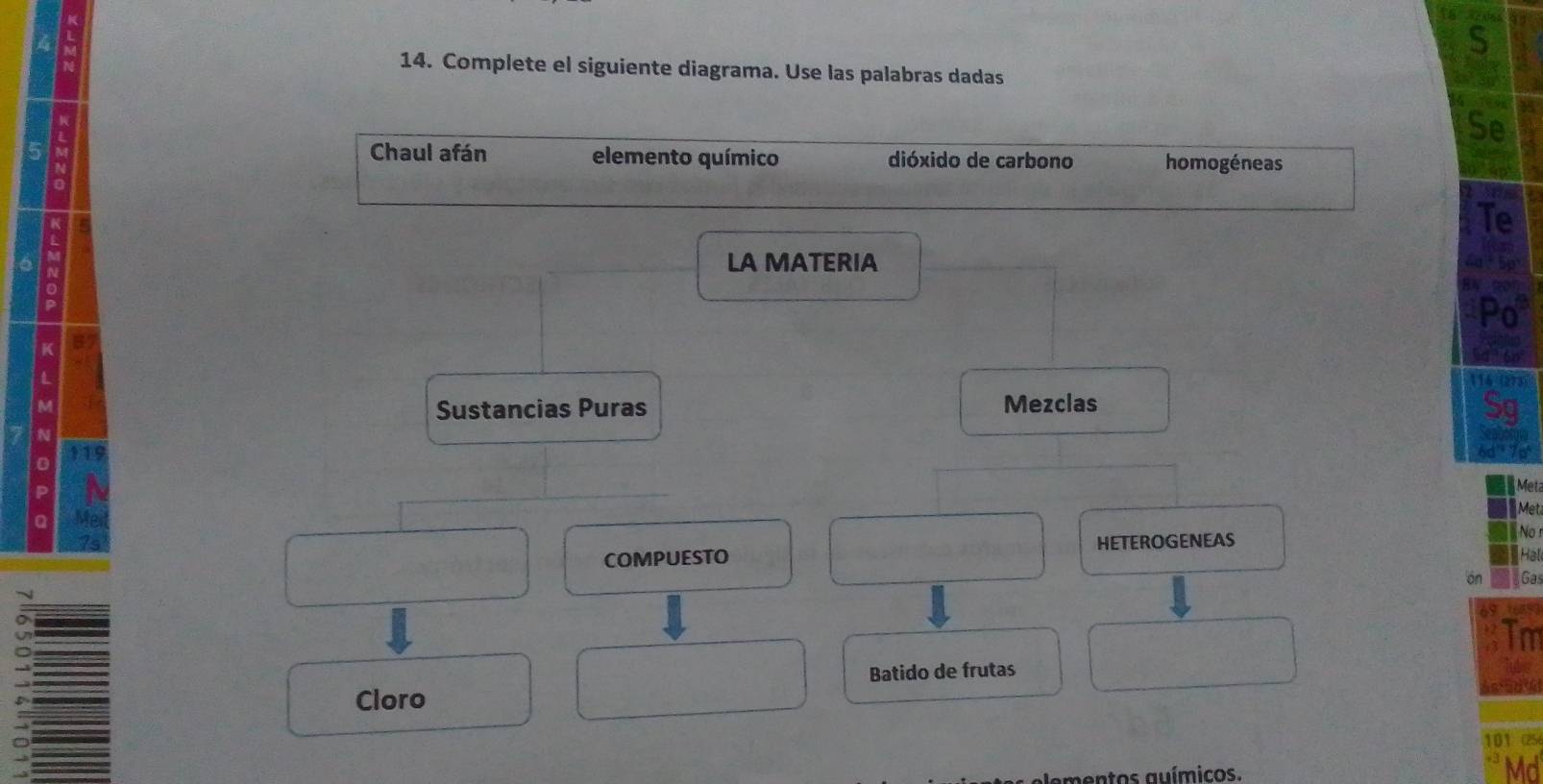 4 M
S 
14. Complete el siguiente diagrama. Use las palabras dadas 
5 i 
Se 
Chaul afán elemento químico dióxido de carbono homogéneas 
Te 
LA MATERIA 
Po 
K 
114 (273) 
Sustancias Puras Mezclas 
Sg 
6d'' 7pª
Met 
Met 
COMPUESTO HETEROGENEAS 
No 
Hal 
on Gas 
Tm 
Batido de frutas 
Cloro
101 (25 
mentos auímicos. 
Md