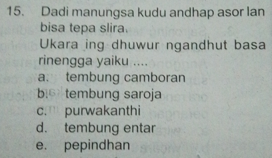 Dadi manungsa kudu andhap asor lan
bisa tepa slira.
Ukara ing dhuwur ngandhut basa
rinengga yaiku ....
a. tembung camboran
b tembung saroja
c. purwakanthi
d. tembung entar
e. pepindhan