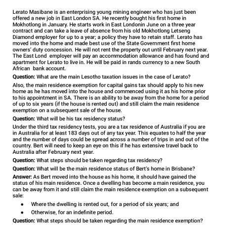 Lerato Masibane is an enterprising young mining engineer who has just been 
offered a new job in East London SA. He recently bought his first home in 
Mokhotlong in January. He starts work in East Londonin June on a three year
contract and can take a leave of absence from his old Mokhotlong Letseng 
Diamond employer for up to a year; a policy they have to retain staff. Lerato has 
moved into the home and made best use of the State Government first home 
owners' duty concession. He will not rent the property out until February next year. 
The East Lond employer will pay an accommodation allowance and has found and 
apartment for Lerato to live in. He will be paid in rands currency to a new South 
African bank account 
Question: What are the main Lesotho taxation issues in the case of Lerato? 
Also, the main residence exemption for capital gains tax should apply to his new 
home as he has moved into the house and commenced using it as his home prior 
to his appointment in SA. There is an ability to be away from the home for a period 
of up to six years (if the house is rented out) and still claim the main residence 
exemption on a subsequent sale of the house. 
Question: What will be his tax residency status? 
Under the third tax residency tests, you are a tax residence of Australia if you are 
in Australia for at least 183 days out of any tax year. This equates to half the year
and the number of days could be spread across a number of trips in and out of the 
country. Bert will need to keep an eye on this if he has extensive travel back to 
Australia after February next year. 
Question: What steps should be taken regarding tax residency? 
Question: What will be the main residence status of Bert's home in Brisbane? 
Answer: As Bert moved into the house as his home, it should have gained the 
status of his main residence. Once a dwelling has become a main residence, you 
can be away from it and still claim the main residence exemption on a subsequent 
sale: 
Where the dwelling is rented out, for a period of six years; and 
Otherwise, for an indefinite period. 
Question: What steps should be taken regarding the main residence exemption?