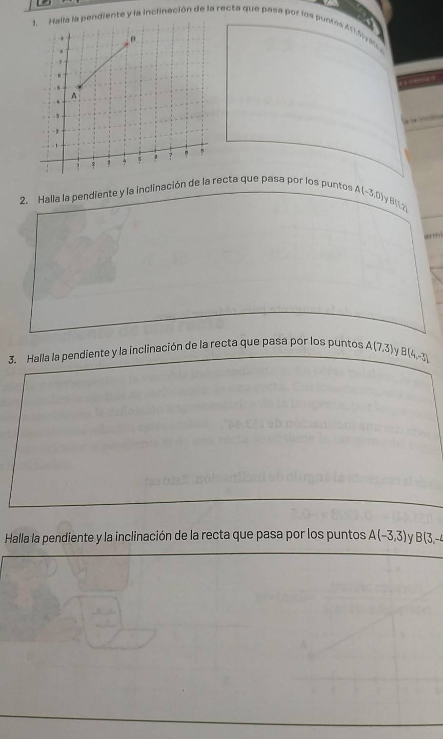 ndiente y la inclinación de la recta que pasa por los puntos A (1.5) y 8
2. Halla la pendiente y la inclinación de la recta que pasa por los puntos
A(-3,0)y B(1,2)
ermi 
3. Halla la pendiente y la inclinación de la recta que pasa por los puntos A(7,3) V
B(4,-3). 
Halla la pendiente y la inclinación de la recta que pasa por los puntos A(-3,3) V B(3,-4