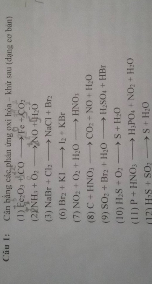 Cân bằng các phản ứng oxi hóa - khử sau (dạng cơ bản) 
(1) Fe_2O_3+COto Fe+CO_2
(2) NH_3+O_2to NO+H_2O
(3) NaBr+Cl_2to NaCl+Br_2
(6) Br_2+KIto I_2+KBr
(7) NO_2+O_2+H_2Oto HNO_3
(8) C+HNO_3to CO_2+NO+H_2O
(9) SO_2+Br_2+H_2Oto H_2SO_4+HBr
(10) H_2S+O_2to S+H_2O
(11) P+HNO_3to H_3PO_4+NO_2+H_2O
(12) H_2S+SO_2to S+H_2O