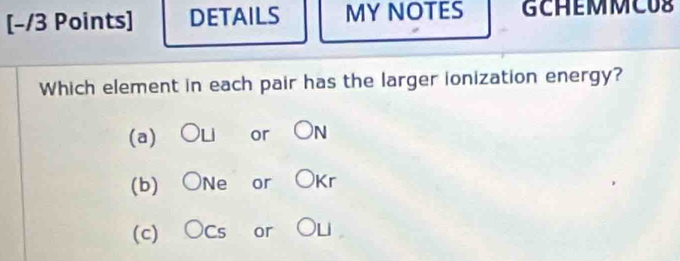 DETAILS MY NOTES GCHEMMCUS
Which element in each pair has the larger ionization energy?
(a) OLi or ON
(b) ONe or OKr
(c) OCs or OL