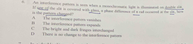 An interference pattern is seen when a monochromatic light is illuminated on double slit
If one of the slit is covered with glass, a phase difference of π rad occurred at the slit, how
is the pattern changed?
A The interference pattern vanishes
B The interference pattern expands
C The bright and dark fringes interchanged
D There is no change to the interference pattern