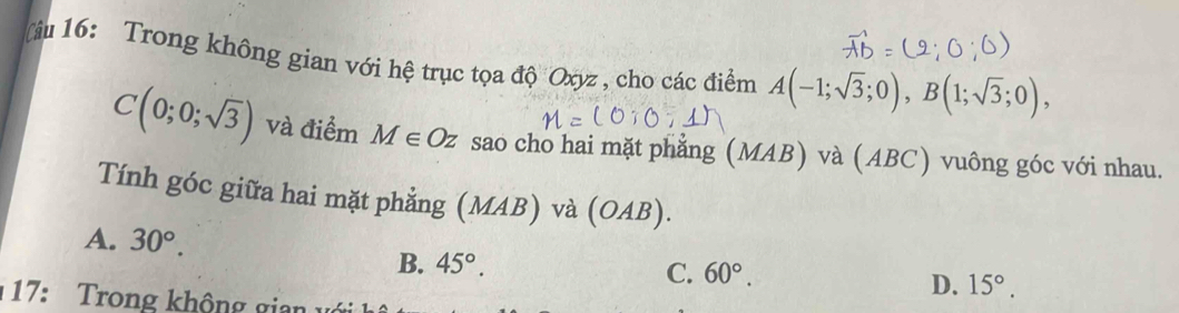 âu 16: Trong không gian với hệ trục tọa độ Oxyz , cho các điểm A(-1;sqrt(3);0), B(1;sqrt(3);0),
C(0;0;sqrt(3)) và điểm M∈ Oz sao cho hai mặt phẳng (M IAL B) và (ABC) vuông góc với nhau.
Tính góc giữa hai mặt phẳng (MAB) và (OA) 3).
A. 30°.
B. 45°.
C. 60°.
D. 15°. 
17: Trong không gian