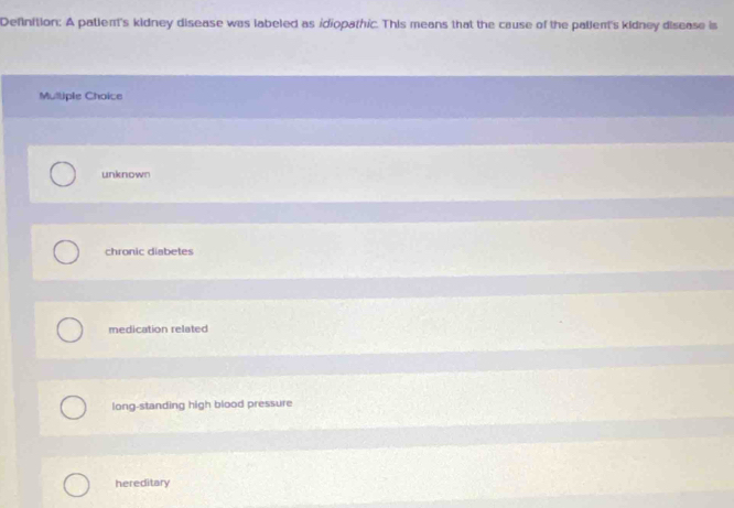 Definition: A patlen's kidney disease was labeled as idiopathic. This means that the cause of the pallent's kidney disease is
Mulliple Choice
unknown
chronic diabetes
medication related
long-standing high blood pressure
hereditary