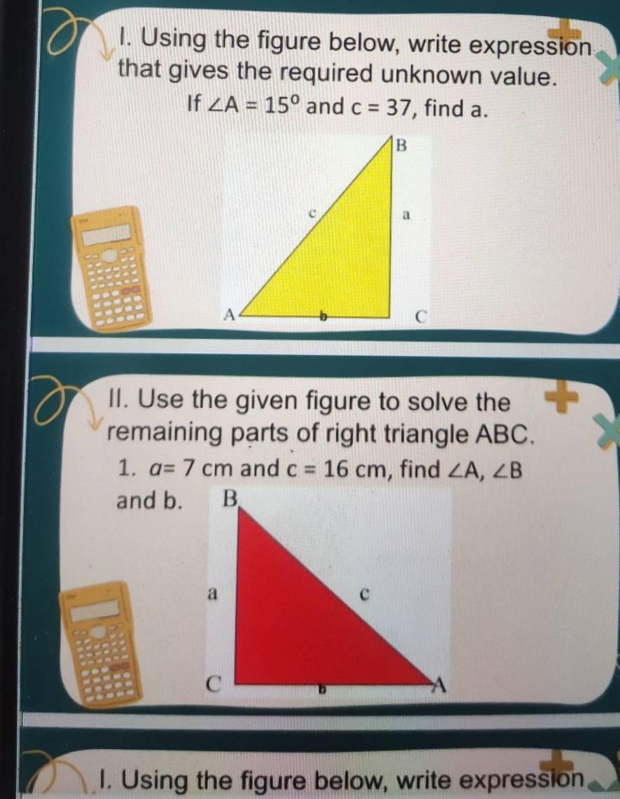 Using the figure below, write expression 
that gives the required unknown value. 
If ∠ A=15° and c=37 , find a. 
II. Use the given figure to solve the 
remaining parts of right triangle ABC. 
1. a=7cm and c=16cm , find ∠ A, ∠ B
and b. 
I. Using the figure below, write expression