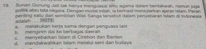 Sunan Gunung Jati tak hanya menguasai ilmu agama dalam berdakwah, namun juga
politik atau tata negara. Dengan modal inilah, ia berhasil mensyiarkan ajaran Islam. Peran
penting satu dari sembilan Wali Sanga tersebut dalam penyebaran Islam di Indonesia
adalah HOTS
a. melakukan kerja sama dengan penguasa lain
b. mengirim dai ke berbagai daerah
c. menyebarkan Islam di Cirebon dan Banten
d. mendakwahkan Islam melalui seni dan budaya