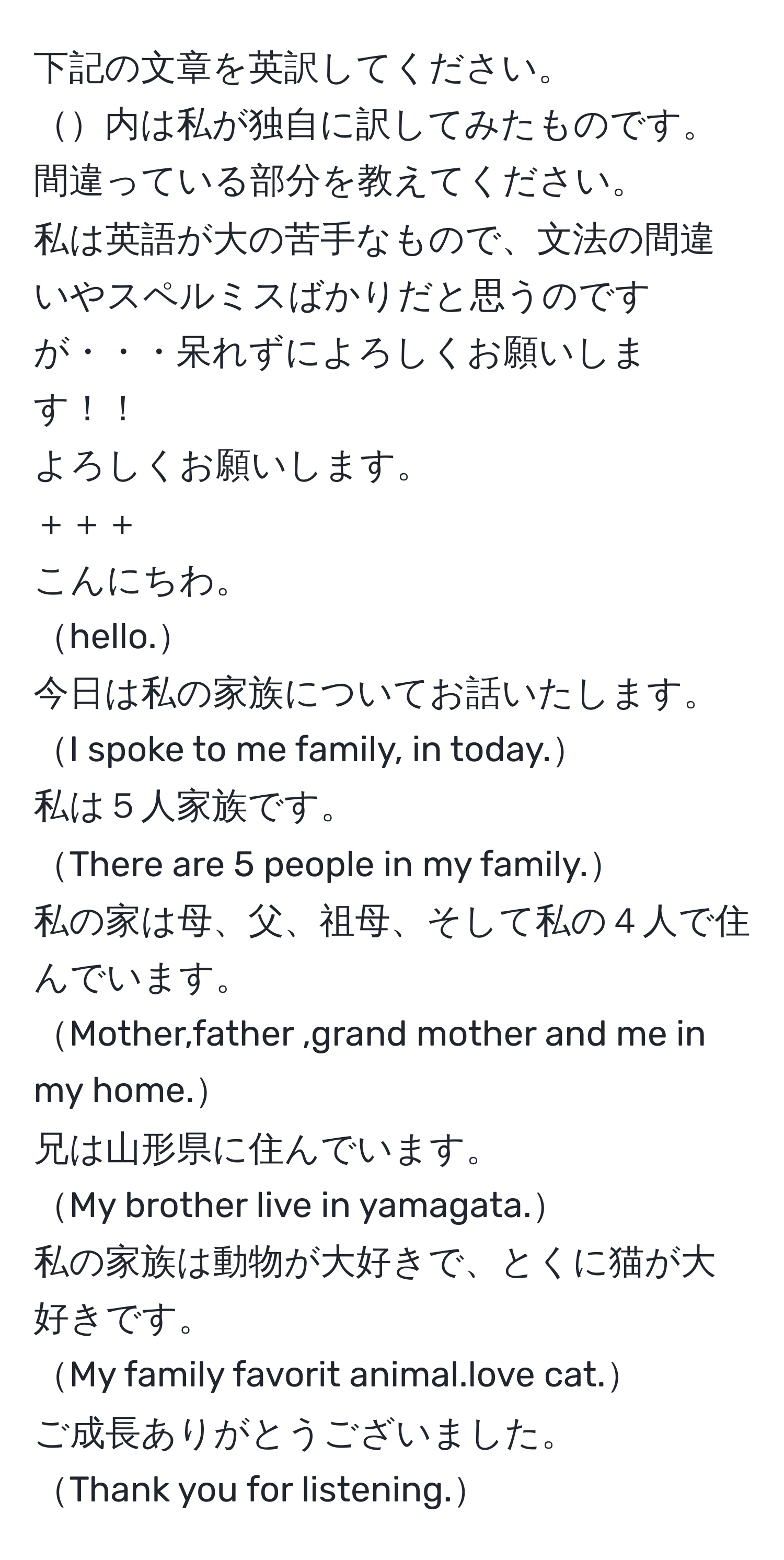 下記の文章を英訳してください。   
内は私が独自に訳してみたものです。  
間違っている部分を教えてください。  
私は英語が大の苦手なもので、文法の間違いやスペルミスばかりだと思うのですが・・・呆れずによろしくお願いします！！  
よろしくお願いします。  
＋＋＋  
こんにちわ。  
hello.  
今日は私の家族についてお話いたします。  
I spoke to me family, in today.  
私は５人家族です。  
There are 5 people in my family.  
私の家は母、父、祖母、そして私の４人で住んでいます。  
Mother,father ,grand mother and me in my home.  
兄は山形県に住んでいます。  
My brother live in yamagata.  
私の家族は動物が大好きで、とくに猫が大好きです。  
My family favorit animal.love cat.  
ご成長ありがとうございました。  
Thank you for listening.