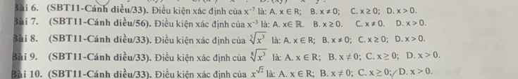 3ài 6. (SBT11-Cánh diều/33). Điều kiện xác định của x^(-7) là: A x∈ R;B x!= 0. C. x≥ 0; D. x>0. 
Bài 7. (SBT11-Cánh diều/56). Điều kiện xác định của x^(-3) là: A. x∈ R B. x≥ 0. C. x!= 0. D. x>0. 
Bài 8. (SBT11-Cánh diều/33). Điều kiện xác định của sqrt[5](x^3) là: A . x∈ R; B. x!= 0; C. x≥ 0; D. x>0. 
Bài 9. (SBT11-Cánh diều/33). Điều kiện xác định của sqrt[8](x^3) là: A. x∈ R; B. x!= 0; C. x≥ 0; D. x>0. 
Bài 10. (SBT11-Cánh diều/33). Điều kiện xác định của x^(sqrt(2)) là: A. x∈ R; B. x!= 0; C. x≥ 0 ;/D. x>0.