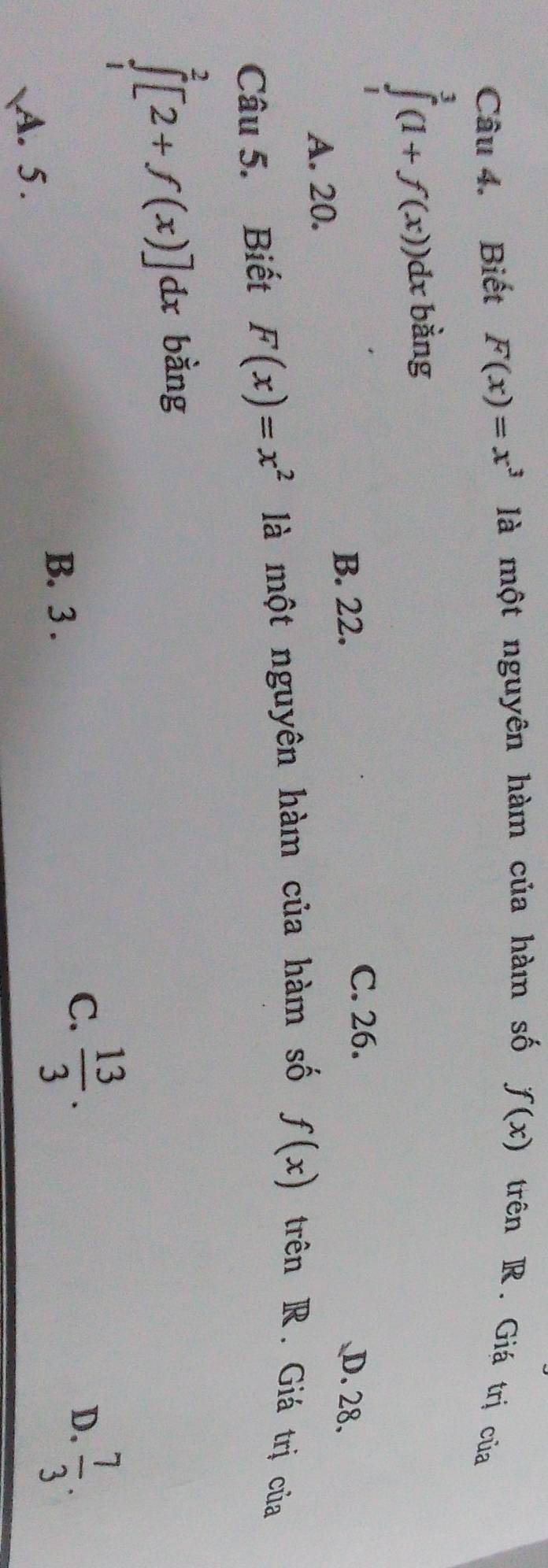 Biết F(x)=x^3 là một nguyên hàm của hàm số f(x) trên R. Giá trị của
∈tlimits _1^(3(1+f(x))dx : bằng
C. 26.
B. 22. D. 28.
A. 20.
Câu 5. Biết F(x)=x^2) là một nguyên hàm của hàm số f(x) trên R. Giá trị của
∈tlimits _1^(2[2+f(x)]dx bằng
B. 3.
C. frac 13)3.  7/3 . 
D.
A. 5.