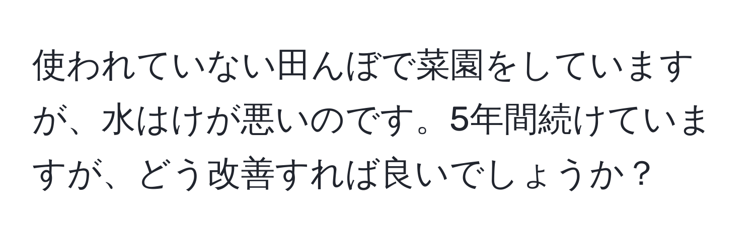 使われていない田んぼで菜園をしていますが、水はけが悪いのです。5年間続けていますが、どう改善すれば良いでしょうか？