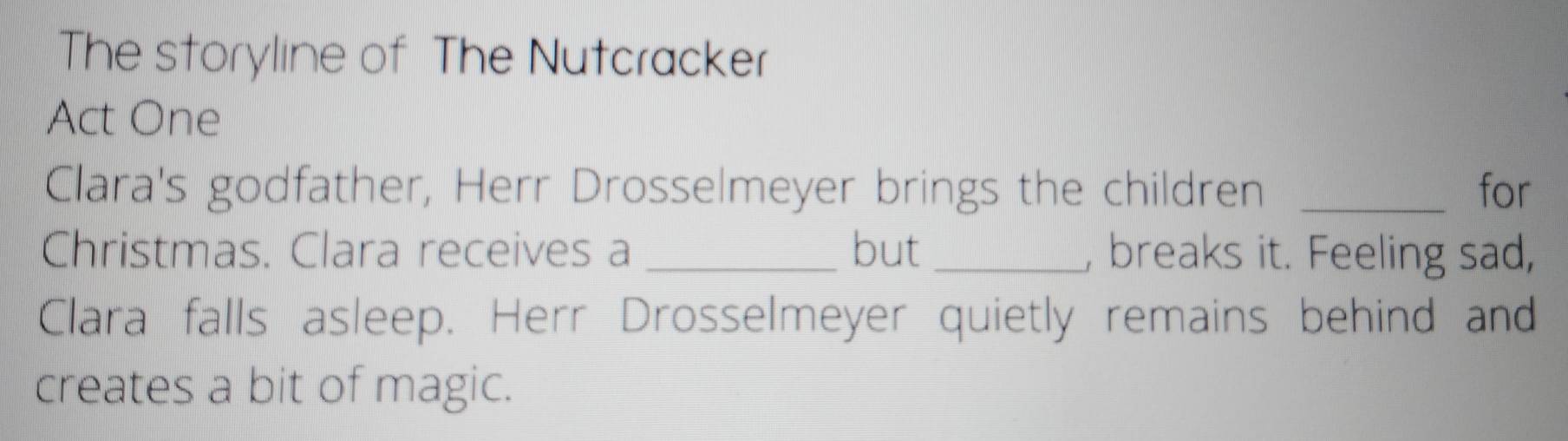 The storyline of The Nutcracker 
Act One 
Clara's godfather, Herr Drosselmeyer brings the children _for 
Christmas. Clara receives a _but _, breaks it. Feeling sad, 
Clara falls asleep. Herr Drosselmeyer quietly remains behind and 
creates a bit of magic.