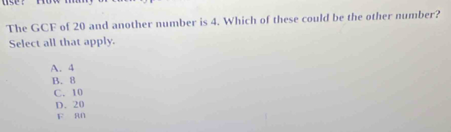 se？row m
The GCF of 20 and another number is 4. Which of these could be the other number?
Select all that apply.
A. 4
B. 8
C. 10
D. 20
F a0