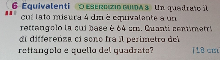 Equivalenti 5 ESERCIZIo GUIDA 3 Un quadrato il 
cui lato misura 4 dm è equivalente a un 
rettangolo la cui base è 64 cm. Quanti centimetri 
di differenza ci sono fra il perimetro del 
rettangolo e quello del quadrato? [ 18 cm