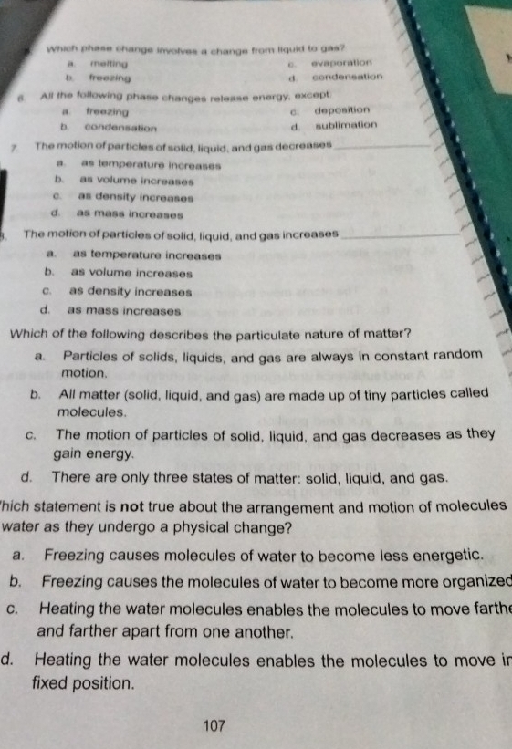 Which phase change involves a change from liquid to gas?
a. melting c. evaporation
b. freezing d. condensation
6. All the following phase changes release energy, except.
a. freezing c. deposition
b. condensation d. sublimation
7. The motion of particles of solid, liquid, and gas decreases_
a. as temperature increases
b. as volume increases
c. as density increases
d. as mass increases
. The motion of particles of solid, liquid, and gas increases_
a. as temperature increases
b. as volume increases
c. as density increases
d. as mass increases
Which of the following describes the particulate nature of matter?
a. Particles of solids, liquids, and gas are always in constant random
motion.
b. All matter (solid, liquid, and gas) are made up of tiny particles called
molecules.
c. The motion of particles of solid, liquid, and gas decreases as they
gain energy.
d. There are only three states of matter: solid, liquid, and gas.
hich statement is not true about the arrangement and motion of molecules
water as they undergo a physical change?
a. Freezing causes molecules of water to become less energetic.
b. Freezing causes the molecules of water to become more organized
c. Heating the water molecules enables the molecules to move farthe
and farther apart from one another.
d. Heating the water molecules enables the molecules to move in
fixed position.
107