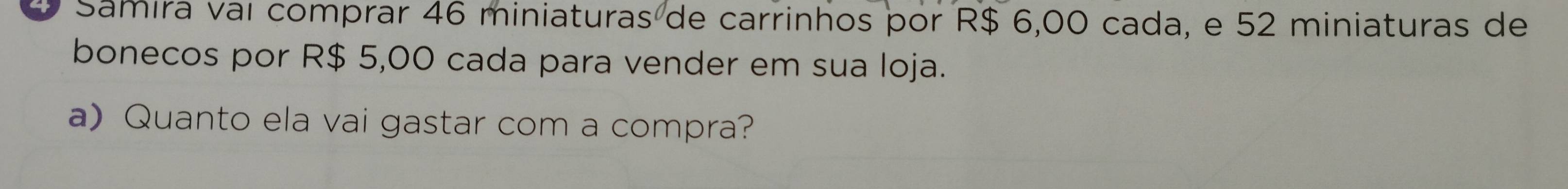 Samira vaí comprar 46 miniaturas de carrinhos por R$ 6,00 cada, e 52 miniaturas de 
bonecos por R$ 5,00 cada para vender em sua loja. 
a) Quanto ela vai gastar com a compra?