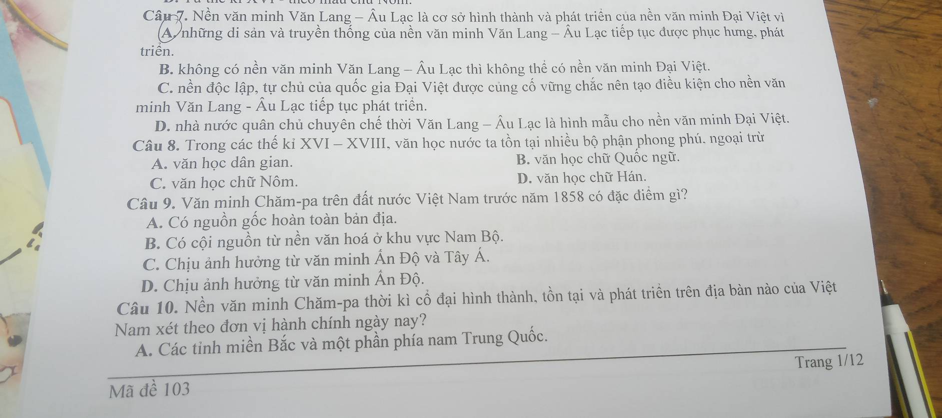 Nền văn minh Văn Lang - Âu Lạc là cơ sở hình thành và phát triển của nền văn minh Đại Việt vì
A những di sản và truyền thống của nền văn minh Văn Lang - Âu Lạc tiếp tục được phục hưng, phát
triển.
B. không có nền văn minh Văn Lang - Âu Lạc thì không thể có nền văn minh Đại Việt.
C. nền độc lập, tự chủ của quốc gia Đại Việt được củng cố vững chắc nên tạo điều kiện cho nền văn
minh Văn Lang - Âu Lạc tiếp tục phát triển.
D. nhà nước quân chủ chuyên chế thời Văn Lang - Âu Lạc là hình mẫu cho nền văn minh Đại Việt.
Câu 8. Trong các thế kỉ XVI - XVIII, văn học nước ta tồn tại nhiều bộ phận phong phú. ngoại trừ
A. văn học dân gian. B. văn học chữ Quốc ngữ.
C. văn học chữ Nôm. D. văn học chữ Hán.
Câu 9. Văn minh Chăm-pa trên đất nước Việt Nam trước năm 1858 có đặc điểm gì?
A. Có nguồn gốc hoàn toàn bản địa.
B. Có cội nguồn từ nền văn hoá ở khu vực Nam Bộ.
C. Chịu ảnh hưởng từ văn minh Ấn Độ và Tây Á.
D. Chịu ảnh hưởng từ văn minh Ấn Độ.
Câu 10. Nền văn minh Chăm-pa thời kì cổ đại hình thành, tồn tại và phát triển trên địa bàn nào của Việt
Nam xét theo đơn vị hành chính ngày nay?
A. Các tỉnh miền Bắc và một phần phía nam Trung Quốc.
Mã đề 103 Trang 1/12