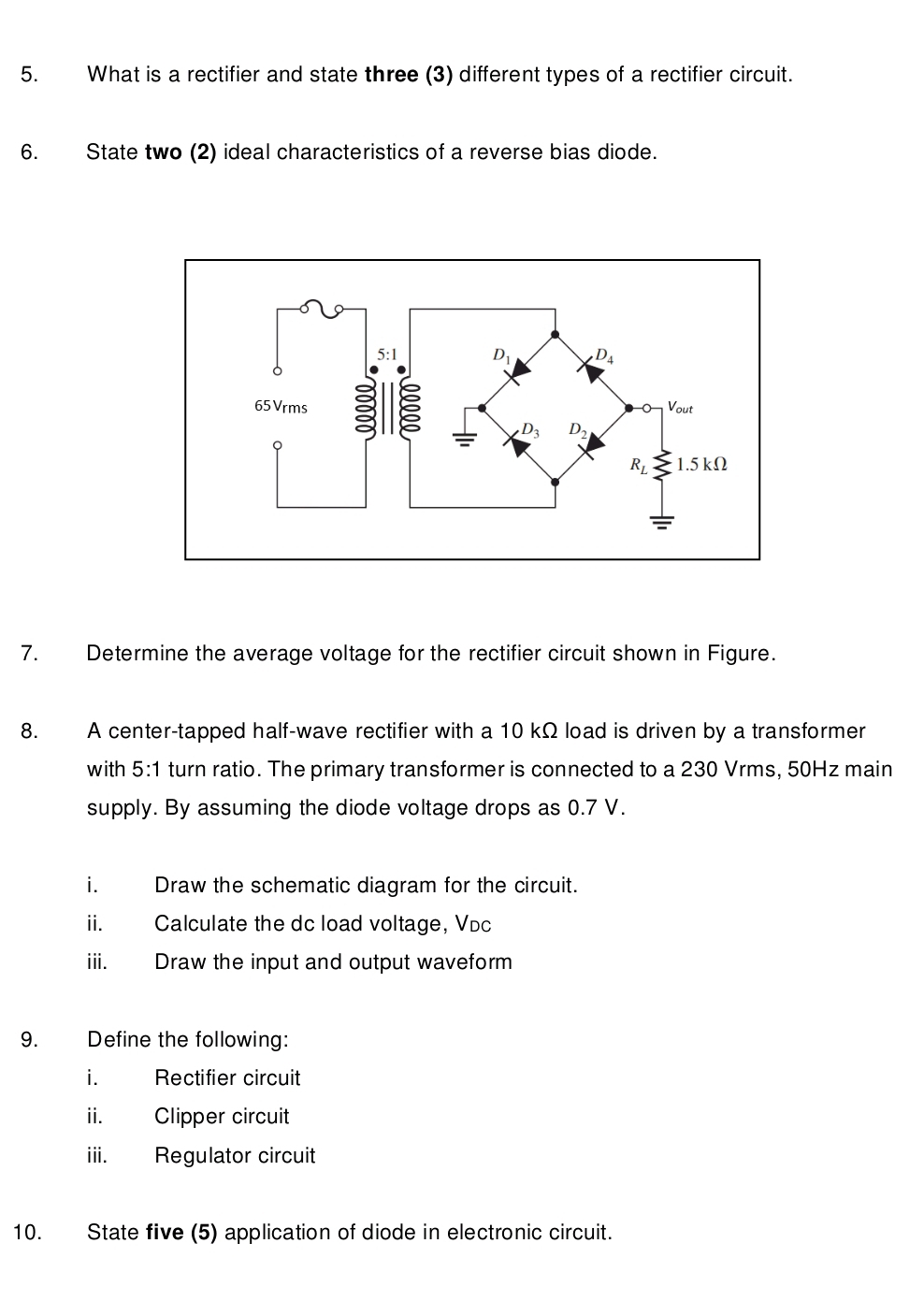 What is a rectifier and state three (3) different types of a rectifier circuit.
6. State two (2) ideal characteristics of a reverse bias diode.
7. Determine the average voltage for the rectifier circuit shown in Figure.
8. A center-tapped half-wave rectifier with a 10 kΩ load is driven by a transformer
with 5:1 turn ratio. The primary transformer is connected to a 230 Vrms, 50Hz main
supply. By assuming the diode voltage drops as 0.7 V.
i. Draw the schematic diagram for the circuit.
ii. Calculate the dc load voltage, Víc
iii. Draw the input and output waveform
9. Define the following:
i. Rectifier circuit
ii. Clipper circuit
iii. Regulator circuit
10. State five (5) application of diode in electronic circuit.