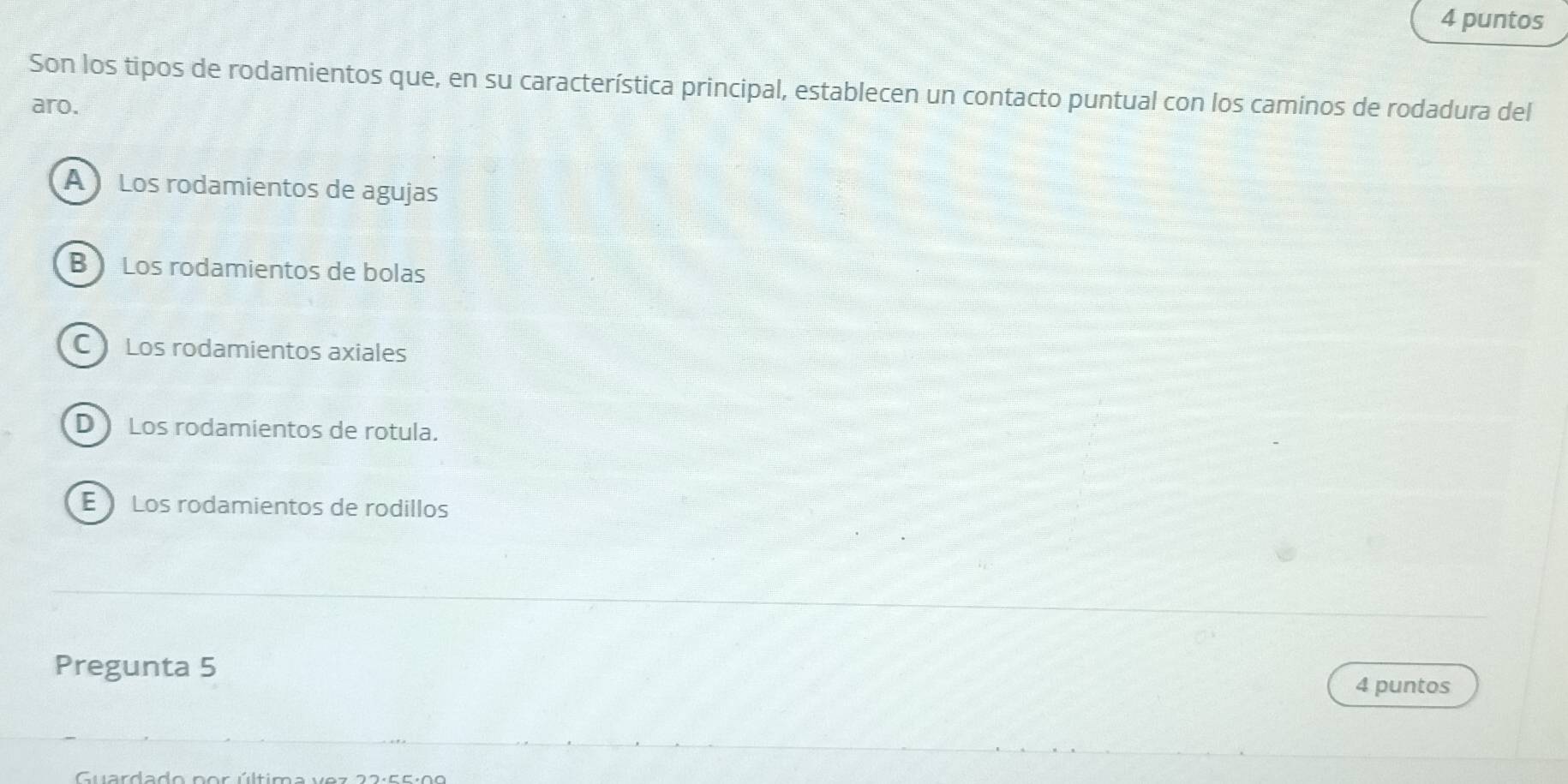 puntos
Son los tipos de rodamientos que, en su característica principal, establecen un contacto puntual con los caminos de rodadura del
aro.
A Los rodamientos de agujas
B ) Los rodamientos de bolas
C Los rodamientos axiales
D Los rodamientos de rotula.
E Los rodamientos de rodillos
Pregunta 5
4 puntos
Guardado nor última ve z