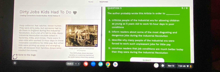 READ RESPOND
QUESTION 5 5 / 8
Dirty Jobs Kids Had To Do The author probably wrote this Article in order to_
Crealing Connections Social Studies: World History II
A. criticize people of the Industrial era for allowing children
en celer tor. Rat catcher. Sewer hu nter as young as 5 years old to work 12-hour days in poor
They were dirty lobs, but someone had to conditions
do them in England during the Industrial
Revolution. And a lot of it fell to kids. ManyB. inform readers about some of the most disgusting and
Industrial Mevolution era kids toiled indangerous jobs during the Industrial Revolution
factories, mills, and mines. There were 5 - C. describe why many people of the Industrial era were
year -olds who worked 12-hour days in thes
miserable conditions for little pay. But otheforced to work such unpleasant jobs for little pay
kids were picking up poop and wrangling .
needed the money. rats, all because their fambies desperately wt itran off Congress D. convince readers that job conditions are much better today
Tis 1909 phorp shows two-boys than they were during the Industrial Revolution
Gone to the Dogs the sile factory where they worked . sanding on a spinning machine a SUBMIT
Desk 3
。 7:24 US 8
Nov 13