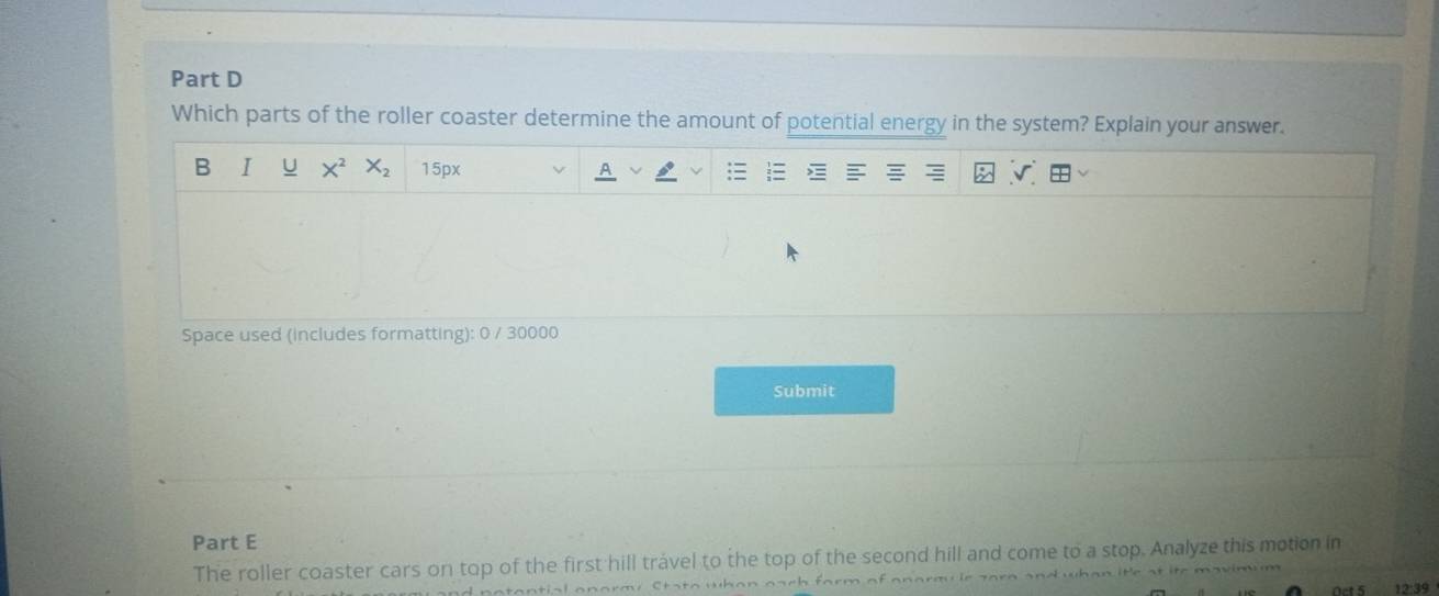 Which parts of the roller coaster determine the amount of potential energy in the system? Explain your answer. 
B I U X^2 X_2 15px
Space used (includes formatting): 0 / 30000
Submit 
Part E 
The roller coaster cars on top of the first hill trável to the top of the second hill and come to a stop. Analyze this motion in 
12:39