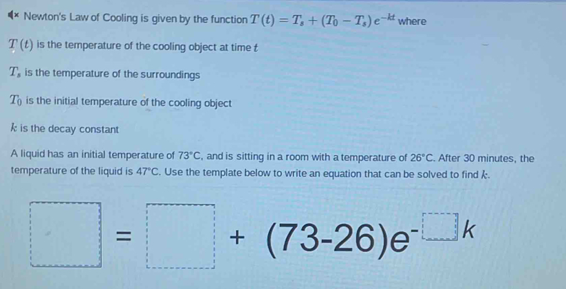 Newton's Law of Cooling is given by the function T(t)=T_s+(T_0-T_s)e^(-kt) where
T(t) is the temperature of the cooling object at time t
T_s is the temperature of the surroundings
T_0 is the initial temperature of the cooling object
k is the decay constant 
A liquid has an initial temperature of 73°C , and is sitting in a room with a temperature of 26°C. After 30 minutes, the 
temperature of the liquid is 47°C. Use the template below to write an equation that can be solved to find k.
□ =□ +(73-26)e^(-□ k)