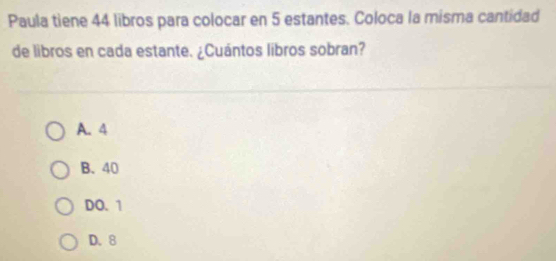 Paula tiene 44 libros para colocar en 5 estantes. Coloca la misma cantidad
de libros en cada estante. ¿Cuántos libros sobran?
A. 4
B. 40
DO. 1
D. 8