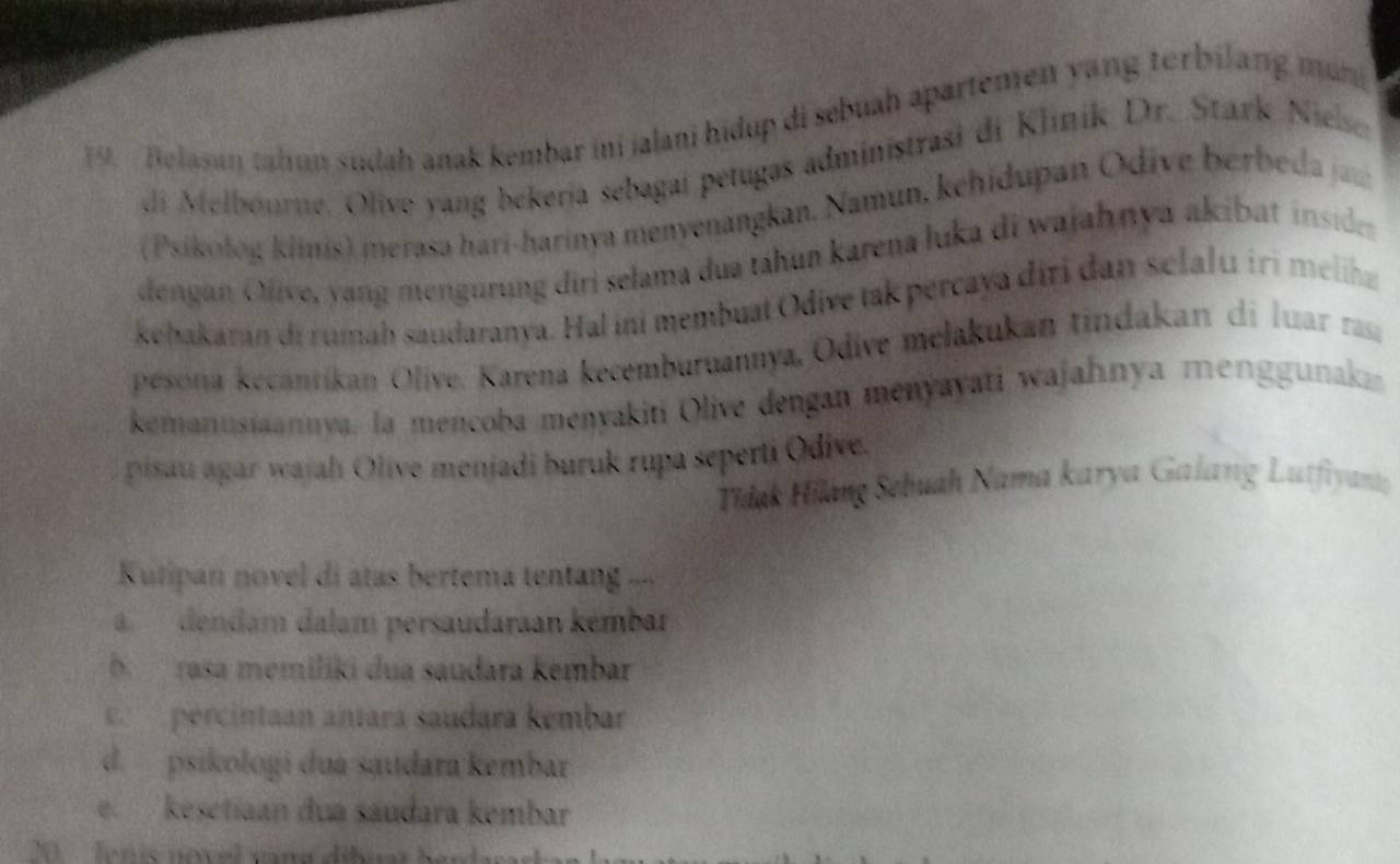 Belasan tahun sudah anak kembar ini jalani hidup di sebuah apartemen yang terbilang mun
di Melbourne. Olive yang bekería sebagai petugas administrasi di Klinik Dr. Stark Nielser
(Psikolog klinis) merasa hari-harinya menyenangkan, Namun, kehidupan Odive berbeda z
dengan Ojive, yang mengürung diri selama dua táhun karena luka di wajahnya akibat inside
kebakaran di rumah saudaranya. Hal ini membuat Odive tak percaya diri dan selalu ir i meliaz
pesona kecantíkan Olive. Karena kecemburuannya, Odive melakukan tindakan di luar rasa
kemanusiaannya, la mencoba menyakiti Olive dengan menyayati wajahnya menggunaka
pisau agar wajah Olive menjadi buruk rupa seperti Odive.
Tidak Hilang Sebuah Nama karya Galang Lutfiyan
Kutipan novel di atas bertema tentang ...
adendam dalam persaudaraan kémbar
b rasa memiliki dua saudara kembar
ce percintaan antara saudara kémbar
d. psikologi dua saudara kembar
e kesetiaan dua sáudara kembar
20 fenis novel vana dibua h a r