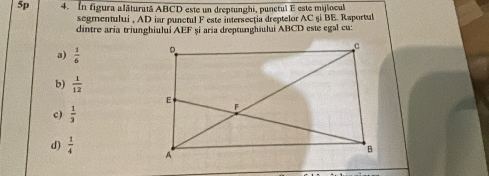 5p 4. In figura alăturată ABCD este un dreptunghi, punctul E este mijlocul
segmentului , AD iar punctul F este intersecția dreptelor AC şi BE. Raportul
dintre aría triunghiului AEF și aria dreptunghiului ABCD este egal cu:
a)  1/6 
b)  1/12 
c)  1/3 
d)  1/4 