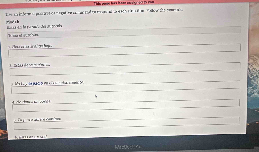 This page has been assigned to you. 
Use an informal positive or negative command to respond to each situation. Follow the example. 
Model: 
Estás en la parada del autobús. 
Toma el autobús. 
1. Necesitas ir al trabajo. 
2. Estás de vacaciones. 
3. No hay espacio en el estacionamiento. 
4. No tienes un coche. 
5. Tu perro quiere caminar. 
6. Estás en un taxi. 
MacBook Air